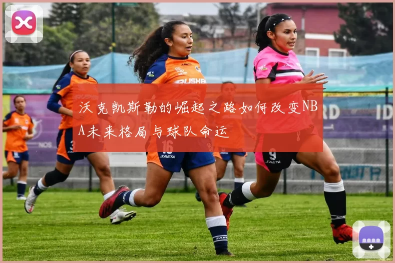 沃克凯斯勒的崛起之路如何改变NBA未来格局与球队命运