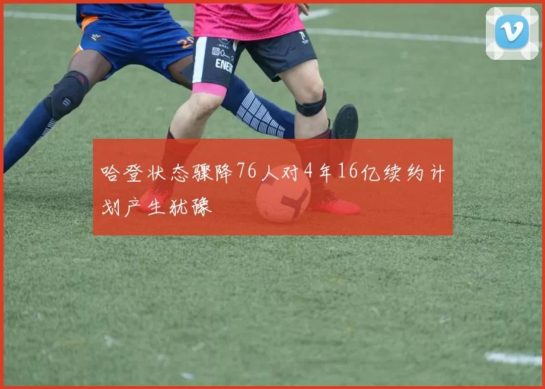 哈登状态骤降76人对4年16亿续约计划产生犹豫