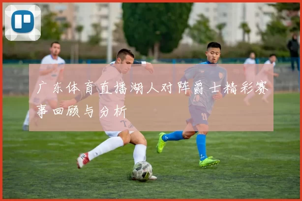 广东体育直播湖人对阵爵士精彩赛事回顾与分析