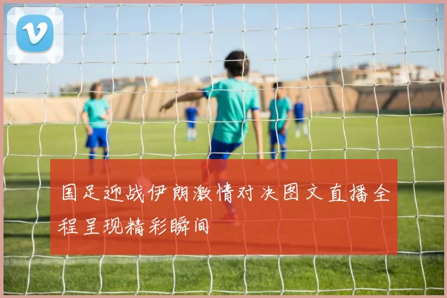 国足迎战伊朗激情对决图文直播全程呈现精彩瞬间