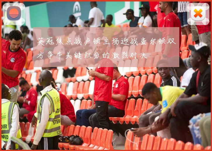 英冠焦点战卢顿主场迎战查尔顿双方争夺关键积分的激烈对决