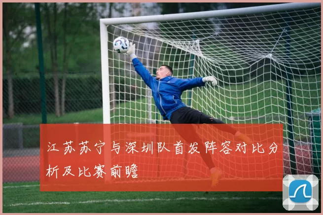 江苏苏宁与深圳队首发阵容对比分析及比赛前瞻