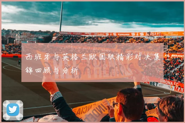 西班牙与英格兰欧国联精彩对决集锦回顾与分析