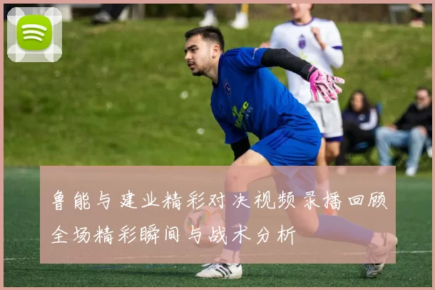 鲁能与建业精彩对决视频录播回顾全场精彩瞬间与战术分析